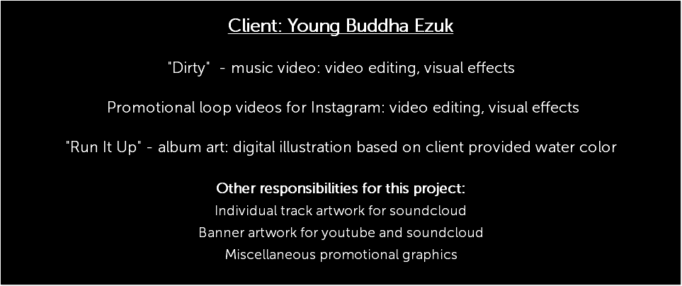  Client: Young Buddha Ezuk "Dirty" - music video: video editing, visual effects Promotional loop videos for Instagram: video editing, visual effects "Run It Up" - album art: digital illustration based on client provided water color Other responsibilities for this project: Individual track artwork for soundcloud Banner artwork for youtube and soundcloud Miscellaneous promotional graphics