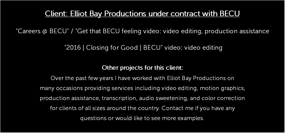  Client: Elliot Bay Productions under contract with BECU "Careers @ BECU" / "Get that BECU feeling video: video editing, production assistance "2016 | Closing for Good | BECU" video: video editing Other projects for this client: Over the past few years I have worked with Elliot Bay Productions on many occasions providing services including video editing, motion graphics, production assistance, transcription, audio sweetening, and color correction for clients of all sizes around the country. Contact me if you have any questions or would like to see more examples. 