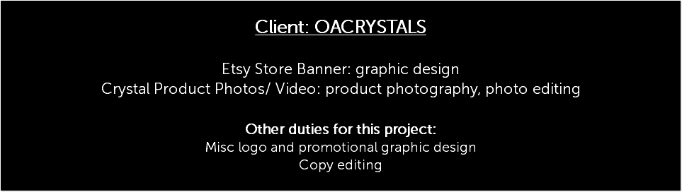  Client: OACRYSTALS Etsy Store Banner: graphic design Crystal Product Photos/ Video: product photography, photo editing Other duties for this project: Misc logo and promotional graphic design Copy editing 